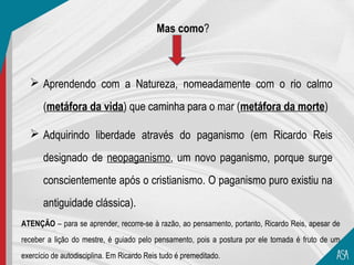 Mas como?



   Aprendendo com a Natureza, nomeadamente com o rio calmo

       (metáfora da vida) que caminha para o mar (metáfora da morte)

   Adquirindo liberdade através do paganismo (em Ricardo Reis

       designado de neopaganismo, um novo paganismo, porque surge
       conscientemente após o cristianismo. O paganismo puro existiu na
       antiguidade clássica).
ATENÇÃO – para se aprender, recorre-se à razão, ao pensamento, portanto, Ricardo Reis, apesar de
receber a lição do mestre, é guiado pelo pensamento, pois a postura por ele tomada é fruto de um
exercício de autodisciplina. Em Ricardo Reis tudo é premeditado.
 