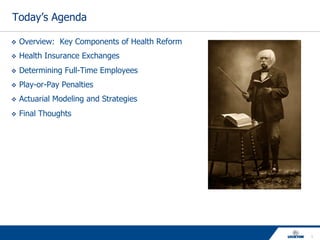 1
Today’s Agenda
v  Overview: Key Components of Health Reform
v  Health Insurance Exchanges
v  Determining Full-Time Employees
v  Play-or-Pay Penalties
v  Actuarial Modeling and Strategies
v  Final Thoughts
 