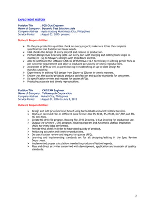 2
EMPLOYMENT HISTORY
Position Tile : PCB CAM Engineer
Name of Company : Dynamic Test Solutions Asia
Company Address : Ayala Alabang Muntinlupa City, Philippines
Service Period : August 03, 2015- present
Duties & Responsibilities:
 Do the pre-production qualities check on every project; make sure it has the complete
specification that Fabrication House needs.
 CAM checks the design of every project and release to production.
 Perform Design Rule Checking (DRC) on every part with merging and editing from single to
multilayer (up to 50layers) designs with impedance control.
 Able to withstand the software CAM350 DFMSTREAM v12.1 technically in editing gerber files as
per customer requirement and able to produced accurately in timely reproductions.
 Awareness of DFM as well as participating in establishing an up-to-date Design for
Manufacturability.
 Experienced in editing PCB design from 2layer to 20layer in timely manners.
 Ensure that the quality products produce satisfaction and quality standards for costumers.
 Do specification review and request for quotes (RFQ).
 Producing accurate and timely reproductions.
Position Tile : CAD/CAM Engineer
Name of Company : Yellowaspcb Corporation
Company Address : Makati City, Philippines
Service Period : August 01, 2014 to July 8, 2015
Duties & Responsibilities:
 Design and edit printed circuit board using Barco UCAM and and Frontline Genesis.
 Works on received files in different data formats like RS-274X, RS-274-D, DXF,PDF,and EIA
NC drill files.
 Create NC drill file progran, Routing file, Drill Drawing, V-Cut Drawing for production use.
 Output the Artwork , Drill program, Routing program and Automatic Optical Inspection
(AOI) for every jobs performed.
 Provide final check in order to have good quality of product.
 Producing accurate and timely reproductions.
 Do specification review and request for quotes (RFQ).
 Learning and implementing standards set for all designing/editing in the Spec Review
Department
 Implemented proper calculations needed to produce effective legends.
 Plan and direct activities concerned with development, application and maintain of quality
standards.
 