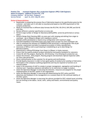 3
Position Tile : Assistant Engineer (Pre- production Engineer (PPE)/ CAM Engineer)
Name of Company : Additive Circuits PTE, LTD
Company Address : 40 Joo Koon Singapore
Service Period : April 16, 2012 –May 09, 2014
Duties & Responsibilities:
 Responsible in preparing the process flow of fabrication based on the specification given by the
customer and make sure it will able to manufactured based on the DFM requirement of the
company production.
 Works on received files in different data formats like RS-274X, RS-274-D, DXF,PDF,and EIA NC
drill files.
 Review different customer specification on every job.
 Perform large number of Design for Manufacturability(DFM) action be performed on various
layers.
 Perform Design Rule Checking (DRC) on every part with merging and editing from single to
multilayer (up to 50layers) designs with impedance control.
 Multiple profile penalization or board array configuration with maximum usage.
 Calculate Impedance Controlled tracks and create stack-up layer for every multilayer job.
 Able to withstand the software GC POWERSTATION technically in editing gerber files as per
customer requirement and able to produced accurately in timely reproductions.
 Awareness of DFM as well as participating in establishing an up-to-date Design for
Manufacturability.
 Experienced in editing PCB design from 2layer to 20layer in timely manners.
 Ensure that the quality products produce satisfaction and quality standards for costumers.
 Create NC drill file progran, Routing file, Drill Drawing, V-Cut Drawing for production use.
 Output the Artwork , Drill program, Routing program and Automatic Optical Inspection (AOI)
for every jobs performed.
 Direct communication to the customer for all queries and clarifications.
 Provide Quality Assurance in order to have good quality of product prior sending to Fabrication.
 Participate in the company's auditing programmes and may be required to function as an
internal auditor
 Assist in the awareness of staff to comply to proper management, segregation and handling of
chemical and / hazardous substance and adhere to its restriction on usage in product.
 Assist the Operation Manager in executing the direction, resources and assigned for the proper
implementation of the EICC system in the organization.
 Assist the Operation Manager in executing and disseminating the EICC policy and EICC
objectives and feedback to the management on a constant basis for the continual stability of
the EICC system.
 Assist the Operation Manager in executing the advices provided for EICC related issues including
but not limiting to the labour, Social, ethic, safety and health, environmental and quality
issues.
 