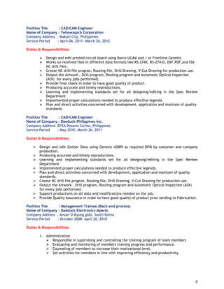 4
Position Tile : CAD/CAM Engineer
Name of Company : Yellowaspcb Corporation
Company Address : Makati City, Philippines
Service Period : April 04, 2011- March 26, 2012
Duties & Responsibilities:
 Design and edit printed circuit board using Barco UCAM and / or Frontline Genesis.
 Works on received files in different data formats like RS-274X, RS-274-D, DXF,PDF,and EIA
NC drill files.
 Create NC drill file progran, Routing file, Drill Drawing, V-Cut Drawing for production use.
 Output the Artwork , Drill program, Routing program and Automatic Optical Inspection
(AOI) for every jobs performed.
 Provide final check in order to have good quality of product.
 Producing accurate and timely reproductions.
 Learning and implementing standards set for all designing/editing in the Spec Review
Department
 Implemented proper calculations needed to produce effective legends.
 Plan and direct activities concerned with development, application and maintain of quality
standards.
Position Tile : CAD/CAM Engineer
Name of Company : Daeduck Philippines Inc.
Company Address: EPZA Rosario Cavite, Philippines
Service Period : May 2010- March 26, 2011
Duties & Responsibilities:
 Design and edit Gerber Data using Genesis v2009 as required DFM by costumer and company
production.
 Producing accurate and timely reproductions.
 Learning and implementing standards set for all designing/editing in the Spec Review
Department
 Implemented proper calculations needed to produce effective legends.
 Plan and direct activities concerned with development, application and maintain of quality
standards.
 Create NC drill file progran, Routing file, Drill Drawing, V-Cut Drawing for production use.
 Output the Artwork , Drill program, Routing program and Automatic Optical Inspection (AOI)
for every jobs performed.
 Support productions on all data and modifications needed on the job.
 Provide Quality Assurance in order to have good quality of product prior sending to Fabrication.
Position Tile : Management Trainee (Back-end process)
Name of Company : Daeduck Electronics-Aperio
Company Address : Ansan Si Kyung gido, South Korea
Service Period : October 2008- April 20, 2010
Duties & Responsibilities:
1. Administrative
 Responsible in supervising and controlling the training program of team members
 Evaluating and monitoring of members training progress and performance.
 Counseling of members to increase their motivational level.
 Set activities for members in line with improving efficiency and productivity.
 