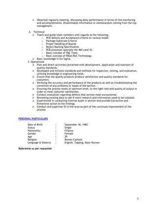 5
 Observed regularly meeting, discussing daily performance in terms of line monitoring
and accomplishments. Disseminates information or memorandum coming from the top
management.
2. Technical
 Teach and guide team members with regards to the following:
o PCB defects and Acceptance criteria on various model
o Package Substrate Criteria
o Proper Handling of Boards
o Reject Marking Specification
o PCB processes specially the 4M’s and 1E.
o Basic concept of 7QC Tools.
o Basic concept of FBGA/BoC Technology.
 Basic knowledge in Six Sigma.
3. Operational
 Plan and direct activities concerned with development, application and maintain of
quality standards.
 Developed and initiates standards and methods for inspection, testing, and evaluation,
utilizing knowledge in engineering fields.
 Ensure that the quality products produce satisfaction and quality standards for
costumers.
 Verifying the accuracy and performance of the products as well as troubleshooting the
correction of any problems or issues of the section.
 Ensuring the process works at optimum level, to the right rate and quality of output in
order to meet costumer satisfaction.
 Conduct evaluation regarding defects that section most encountered.
 Reviewing existing data to see if more research and information need to be collated.
 Experienced in conducting Internal Audit in section and provide Corrective and
Preventive action to the findings.
 Conduct and supervise 5S in the area as part of the continues improvement of the
process
PERSONAL PARTICULARS
Date of Birth : September 18, 1985
Status : Single
Nationality : Filipino
Gender : Female
Age : 29
Religion : Roman Catholic
Language & Dialects : English, Tagalog, Basic Korean
References as per requested.
 