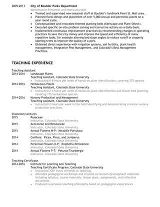 2009-2013 City of Boulder Parks Department
Maintenance Personnel and Horticulturalist
 Trained and supervised new seasonal staff at Boulder’s landmark Pearl St. Mall area.
 Planned floral design and placement of over 5,000 annual and perennial plants on a
year round cycle.
 Conceptualized and innovated themed planting beds (Xeriscape and Plant Select).
 Executed specific on-site problem solving and corrective actions on a daily basis.
 Implemented continuous improvement practices by recommending changes in operating
practices to save the city money and improve the speed and efficiency of many
repetitive tasks, for example altering bed slope angles to reduce runoff or properly
labeling trees to improve the quality of a park.
 Obtained direct experience with irrigation systems, soil fertility, plant health
management, Integrative Pest Management, and Colorado’s Best Management
Practices.
TEACHING EXPERIENCE
Teaching Assistant
2014-2016 Landscape Plants
Teaching Assistant, Colorado State University
 Instructed 6-8 hours per week of hands-on plant identification, covering 275 species.
2014-2016 Herbaceous Plants
Teaching Assistant, Colorado State University
 Instructed 2-4 hours per week of hands-on plant identification and flower bed planning,
covering 175 herbaceous species.
2014-2016 Nursery Production and Management
Teaching Assistant, Colorado State University
 Instructed 2 hours per week in the field identifying and demonstrating common nursery
production practices.
Classroom Lectures
2015 Rosaceae
Instructor, Colorado State University
2015 Aceraceae and Betulaceae
Instructor, Colorado State University
2015 Annual Flowers M-P: Mirabilis-Portulaca
Instructor, Colorado State University
2014 Conifers: Picea, Pinus, and Juniperus
Instructor, Colorado State University
2014 Perennial Flowers K-P: Kniphofia-Penstemon
Instructor, Colorado State University
2014 Annual Flowers P-T: Petunia-Thunbergia
Instructor, Colorado State University
Teaching Certificate
2014-2016 Institute for Learning and Teaching
Teaching Certificate Program, Colorado State University
 Instructed 200+ hours of hands on teaching.
 Attended pedagogical workshops and created curriculum development materials
including syllabus, course materials, lesson plans, assignments, and reflective
documents.
 Produced a personal teaching philosophy based on pedagogical experiences.
 