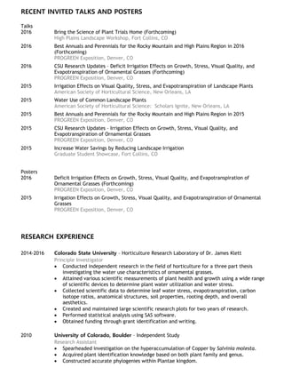 RECENT INVITED TALKS AND POSTERS
Talks
2016 Bring the Science of Plant Trials Home (Forthcoming)
High Plains Landscape Workshop, Fort Collins, CO
2016 Best Annuals and Perennials for the Rocky Mountain and High Plains Region in 2016
(Forthcoming)
PROGREEN Exposition, Denver, CO
2016 CSU Research Updates – Deficit Irrigation Effects on Growth, Stress, Visual Quality, and
Evapotranspiration of Ornamental Grasses (Forthcoming)
PROGREEN Exposition, Denver, CO
2015 Irrigation Effects on Visual Quality, Stress, and Evapotranspiration of Landscape Plants
American Society of Horticultural Science, New Orleans, LA
2015 Water Use of Common Landscape Plants
American Society of Horticultural Science: Scholars Ignite, New Orleans, LA
2015 Best Annuals and Perennials for the Rocky Mountain and High Plains Region in 2015
PROGREEN Exposition, Denver, CO
2015 CSU Research Updates – Irrigation Effects on Growth, Stress, Visual Quality, and
Evapotranspiration of Ornamental Grasses
PROGREEN Exposition, Denver, CO
2015 Increase Water Savings by Reducing Landscape Irrigation
Graduate Student Showcase, Fort Collins, CO
Posters
2016 Deficit Irrigation Effects on Growth, Stress, Visual Quality, and Evapotranspiration of
Ornamental Grasses (Forthcoming)
PROGREEN Exposition, Denver, CO
2015 Irrigation Effects on Growth, Stress, Visual Quality, and Evapotranspiration of Ornamental
Grasses
PROGREEN Exposition, Denver, CO
RESEARCH EXPERIENCE
2014-2016 Colorado State University – Horticulture Research Laboratory of Dr. James Klett
Principle Investigator
 Conducted independent research in the field of horticulture for a three part thesis
investigating the water use characteristics of ornamental grasses.
 Attained various scientific measurements of plant health and growth using a wide range
of scientific devices to determine plant water utilization and water stress.
 Collected scientific data to determine leaf water stress, evapotranspiration, carbon
isotope ratios, anatomical structures, soil properties, rooting depth, and overall
aesthetics.
 Created and maintained large scientific research plots for two years of research.
 Performed statistical analysis using SAS software.
 Obtained funding through grant identification and writing.
2010 University of Colorado, Boulder – Independent Study
Research Assistant
 Spearheaded investigation on the hyperaccumulation of Copper by Salvinia molesta.
 Acquired plant identification knowledge based on both plant family and genus.
 Constructed accurate phylogenies within Plantae kingdom.
 