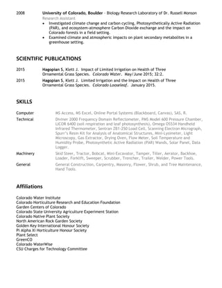 2008 University of Colorado, Boulder – Biology Research Laboratory of Dr. Russell Monson
Research Assistant
 Investigated climate change and carbon cycling, Photosynthetically Active Radiation
(PAR), and ecosystem-atmosphere Carbon Dioxide exchange and the impact on
Colorado forests in a field setting.
 Examined climate and atmospheric impacts on plant secondary metabolites in a
greenhouse setting.
SCIENTIFIC PUBLICATIONS
2015 Hagopian S, Klett J. Impact of Limited Irrigation on Health of Three
Ornamental Grass Species. Colorado Water. May/June 2015; 32:2.
2015 Hagopian S, Klett J. Limited Irrigation and the Impact on Health of Three
Ornamental Grass Species. Colorado Looseleaf. January 2015.
SKILLS
Computer MS Access, MS Excel, Online Portal Systems (Blackboard, Canvas), SAS, R.
Technical Diviner 2000 Frequency Domain Reflectometer, PMS Model 600 Pressure Chamber,
LICOR 6400 (soil respiration and leaf photosynthesis), Omega OS534 Handheld
Infrared Thermometer, Sentran ZB1-250 Load Cell, Scanning Electron Micrograph,
Spurr’s Resin Kit for Analysis of Anatomical Structures, Mini-Lysimeter, Light
Microscopy, Gas Extractor, Drying Oven, Flow Meter, Soil Temperature and
Humidity Probe, Photosynthetic Active Radiation (PAR) Wands, Solar Panel, Data
Logger.
Machinery Skid Steer, Tractor, Bobcat, Mini-Excavator, Tamper, Tiller, Aerator, Backhoe,
Loader, Forklift, Sweeper, Scrubber, Trencher, Trailer, Welder, Power Tools.
General General Construction, Carpentry, Masonry, Flower, Shrub, and Tree Maintenance,
Hand Tools.
Affiliations
Colorado Water Institute
Colorado Horticulture Research and Education Foundation
Garden Centers of Colorado
Colorado State University Agriculture Experiment Station
Colorado Native Plant Society
North American Rock Garden Society
Golden Key International Honour Society
Pi Alpha Xi Horticulture Honour Society
Plant Select
GreenCO
Colorado WaterWise
CSU Charges for Technology Committee
 