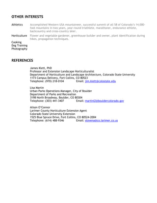OTHER INTERESTS
Athletics Accomplished Western USA mountaineer, successful summit of all 58 of Colorado’s 14,000-
foot mountains in two years, year-round triathlete, marathoner, endurance athlete,
backcountry and cross-country skier.
Horticulture Flower and vegetable gardener, greenhouse builder and owner, plant identification during
hikes, propagation techniques.
Cooking
Dog Training
Photography
REFERENCES
James Klett, PhD
Professor and Extension Landscape Horticulturalist
Department of Horticulture and Landscape Architecture, Colorado State University
1173 Campus Delivery, Fort Collins, CO 80523
Telephone: (970) 218-0104 Email: jim.klett@colostate.edu
Lisa Martin
Urban Parks Operations Manager, City of Boulder
Department of Parks and Recreation
3198 North Broadway, Boulder, CO 80304
Telephone: (303) 441-3407 Email: martinl2@bouldercolorado.gov
Alison O’Connor
Larimer County Horticulture Extension Agent
Colorado State University Extension
1525 Blue Spruce Drive, Fort Collins, CO 80524-2004
Telephone: (614) 488-9346 Email: stovena@co.larimer.co.us
 