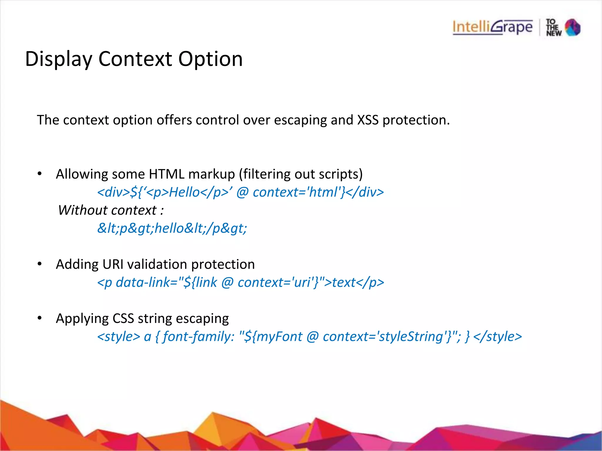 Display Context Option
The context option offers control over escaping and XSS protection.
• Allowing some HTML markup (filtering out scripts)
<div>${‘<p>Hello</p>’ @ context='html'}</div>
Without context :
&lt;p&gt;hello&lt;/p&gt;
• Adding URI validation protection
<p data-link="${link @ context='uri'}">text</p>
• Applying CSS string escaping
<style> a { font-family: "${myFont @ context='styleString'}"; } </style>
 