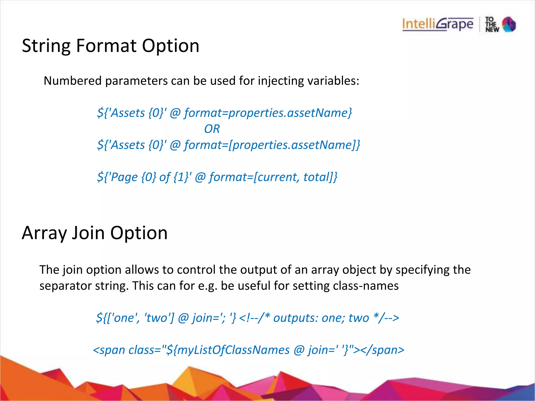 String Format Option
Numbered parameters can be used for injecting variables:
${'Assets {0}' @ format=properties.assetName}
OR
${'Assets {0}' @ format=[properties.assetName]}
${'Page {0} of {1}' @ format=[current, total]}
Array Join Option
The join option allows to control the output of an array object by specifying the
separator string. This can for e.g. be useful for setting class-names
${['one', 'two'] @ join='; '} <!--/* outputs: one; two */-->
<span class="${myListOfClassNames @ join=' '}"></span>
 