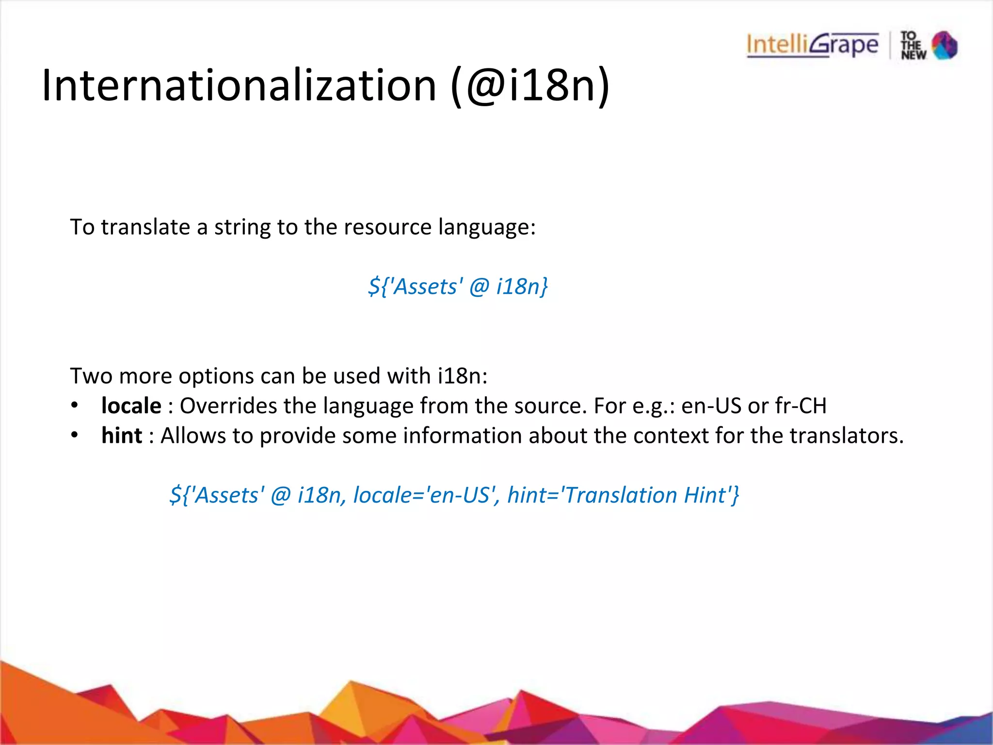 Internationalization (@i18n)
To translate a string to the resource language:
${'Assets' @ i18n}
Two more options can be used with i18n:
• locale : Overrides the language from the source. For e.g.: en-US or fr-CH
• hint : Allows to provide some information about the context for the translators.
${'Assets' @ i18n, locale='en-US', hint='Translation Hint'}
 