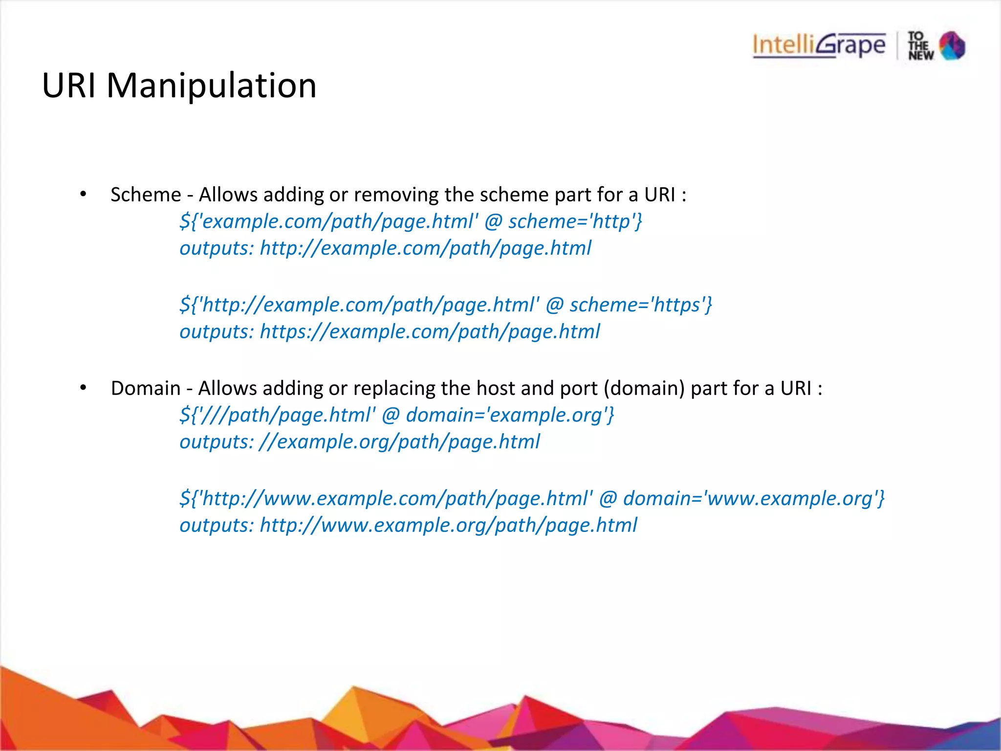 URI Manipulation
• Scheme - Allows adding or removing the scheme part for a URI :
${'example.com/path/page.html' @ scheme='http'}
outputs: http://example.com/path/page.html
${'http://example.com/path/page.html' @ scheme='https'}
outputs: https://example.com/path/page.html
• Domain - Allows adding or replacing the host and port (domain) part for a URI :
${'///path/page.html' @ domain='example.org'}
outputs: //example.org/path/page.html
${'http://www.example.com/path/page.html' @ domain='www.example.org'}
outputs: http://www.example.org/path/page.html
 