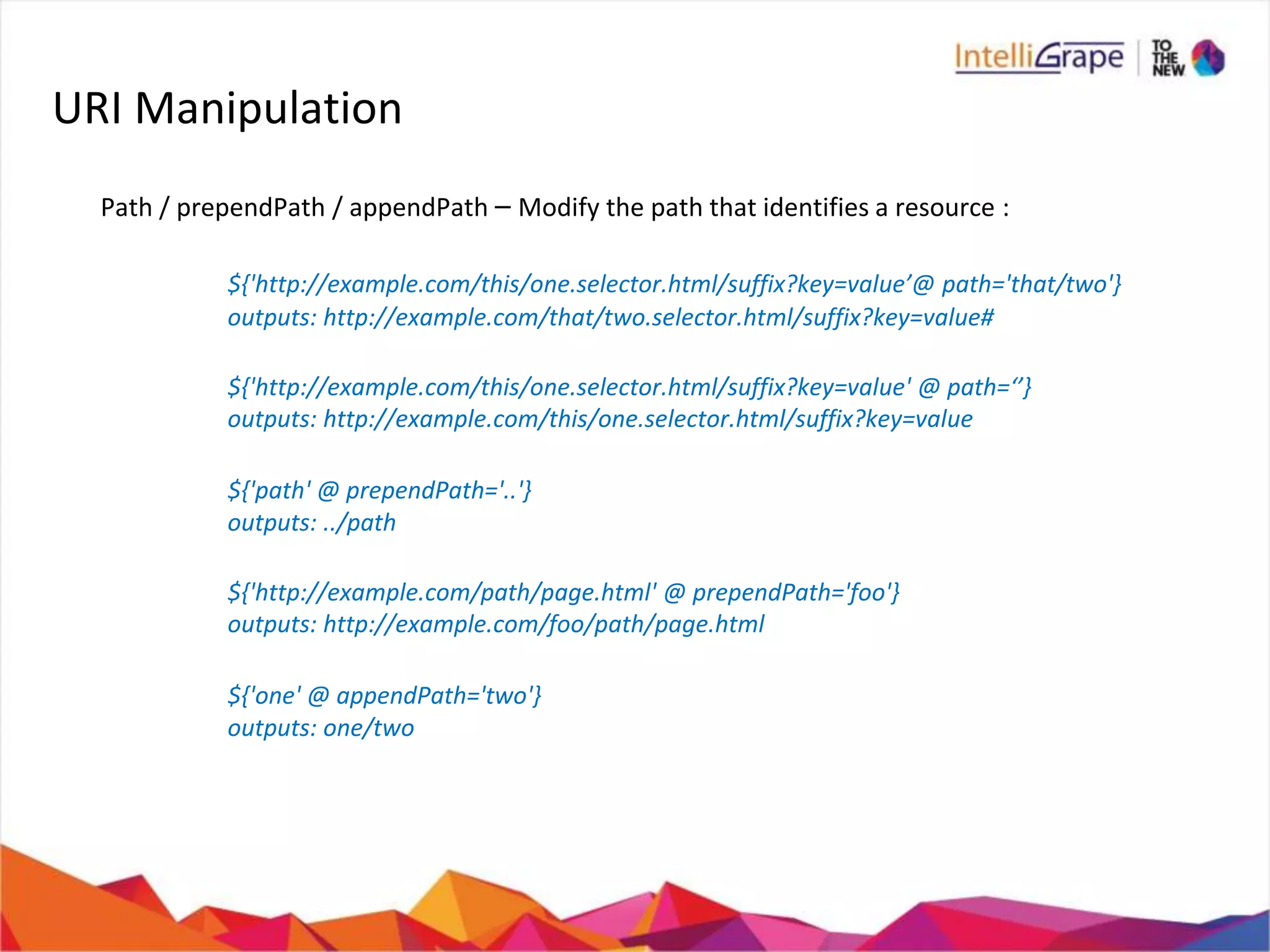 URI Manipulation
Path / prependPath / appendPath – Modify the path that identifies a resource :
${'http://example.com/this/one.selector.html/suffix?key=value’@ path='that/two'}
outputs: http://example.com/that/two.selector.html/suffix?key=value#
${'http://example.com/this/one.selector.html/suffix?key=value' @ path=‘’}
outputs: http://example.com/this/one.selector.html/suffix?key=value
${'path' @ prependPath='..'}
outputs: ../path
${'http://example.com/path/page.html' @ prependPath='foo'}
outputs: http://example.com/foo/path/page.html
${'one' @ appendPath='two'}
outputs: one/two
 