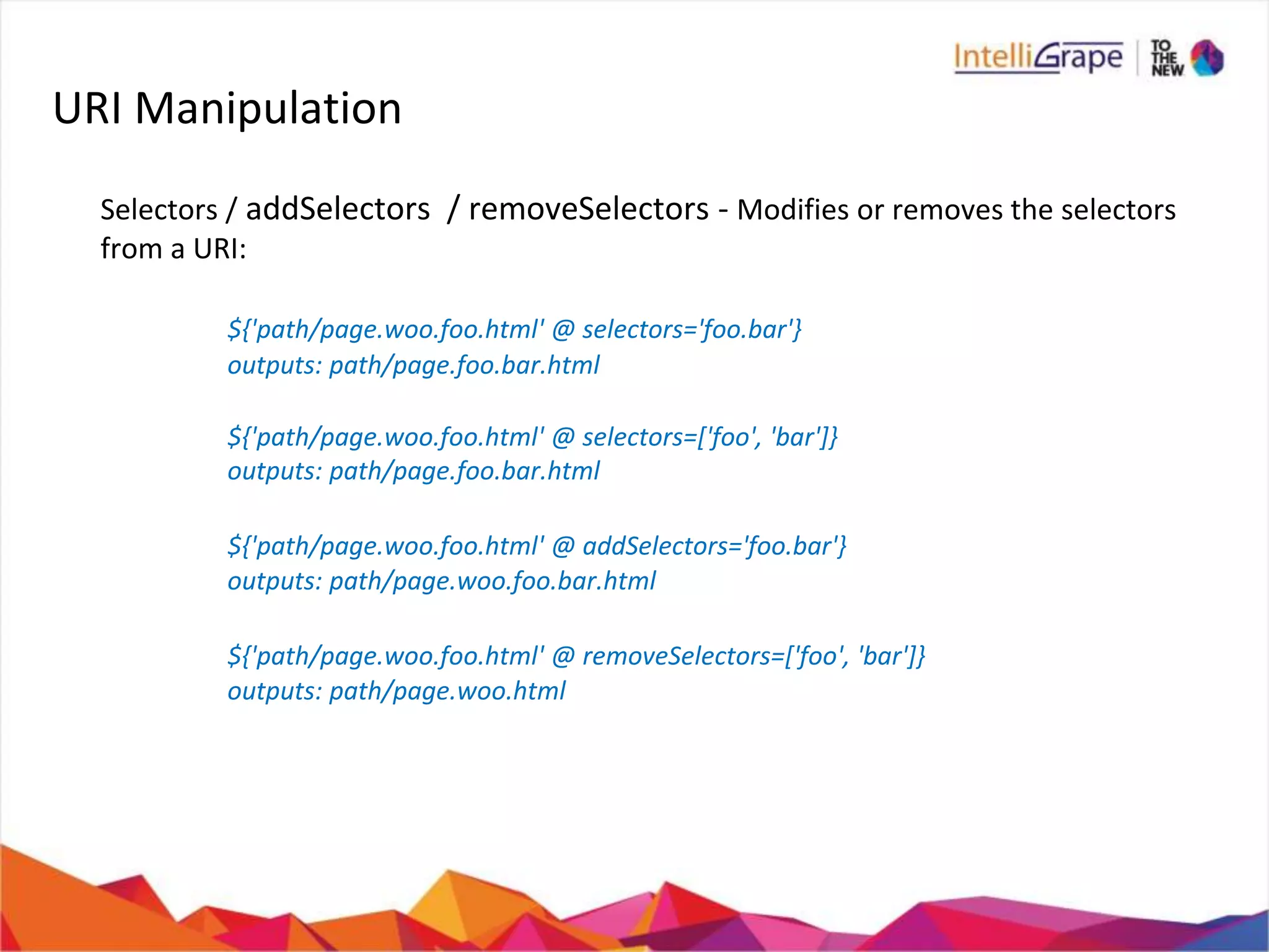 URI Manipulation
Selectors / addSelectors / removeSelectors - Modifies or removes the selectors
from a URI:
${'path/page.woo.foo.html' @ selectors='foo.bar'}
outputs: path/page.foo.bar.html
${'path/page.woo.foo.html' @ selectors=['foo', 'bar']}
outputs: path/page.foo.bar.html
${'path/page.woo.foo.html' @ addSelectors='foo.bar'}
outputs: path/page.woo.foo.bar.html
${'path/page.woo.foo.html' @ removeSelectors=['foo', 'bar']}
outputs: path/page.woo.html
 