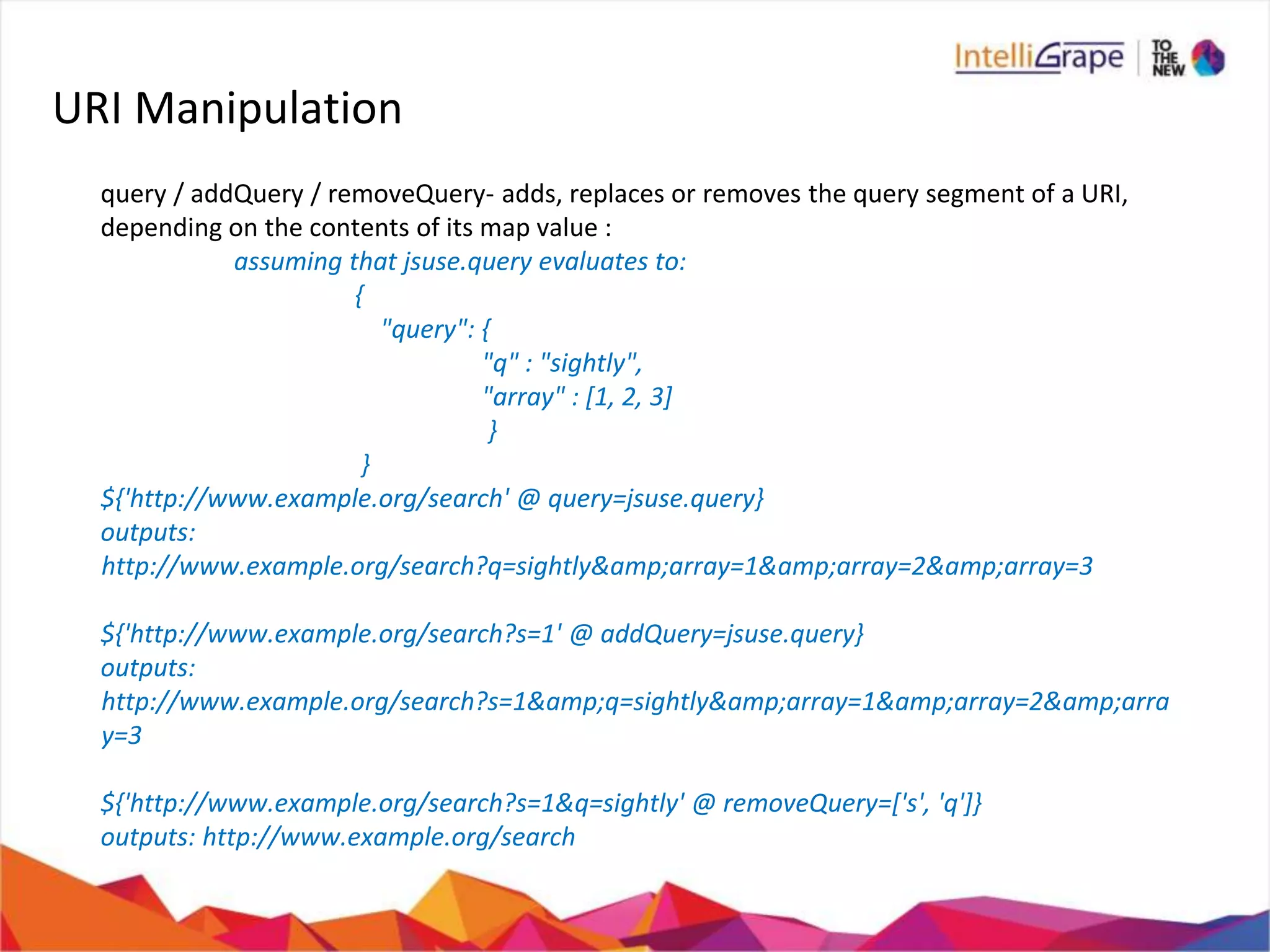 URI Manipulation
query / addQuery / removeQuery- adds, replaces or removes the query segment of a URI,
depending on the contents of its map value :
assuming that jsuse.query evaluates to:
{
"query": {
"q" : "sightly",
"array" : [1, 2, 3]
}
}
${'http://www.example.org/search' @ query=jsuse.query}
outputs:
http://www.example.org/search?q=sightly&amp;array=1&amp;array=2&amp;array=3
${'http://www.example.org/search?s=1' @ addQuery=jsuse.query}
outputs:
http://www.example.org/search?s=1&amp;q=sightly&amp;array=1&amp;array=2&amp;arra
y=3
${'http://www.example.org/search?s=1&q=sightly' @ removeQuery=['s', 'q']}
outputs: http://www.example.org/search
 