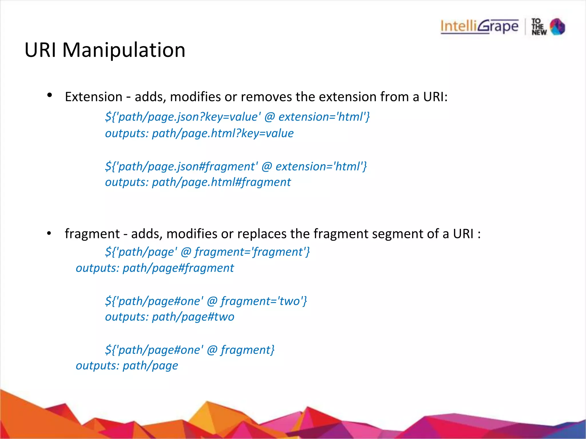 URI Manipulation
• Extension - adds, modifies or removes the extension from a URI:
${'path/page.json?key=value' @ extension='html'}
outputs: path/page.html?key=value
${'path/page.json#fragment' @ extension='html'}
outputs: path/page.html#fragment
• fragment - adds, modifies or replaces the fragment segment of a URI :
${'path/page' @ fragment='fragment'}
outputs: path/page#fragment
${'path/page#one' @ fragment='two'}
outputs: path/page#two
${'path/page#one' @ fragment}
outputs: path/page
 