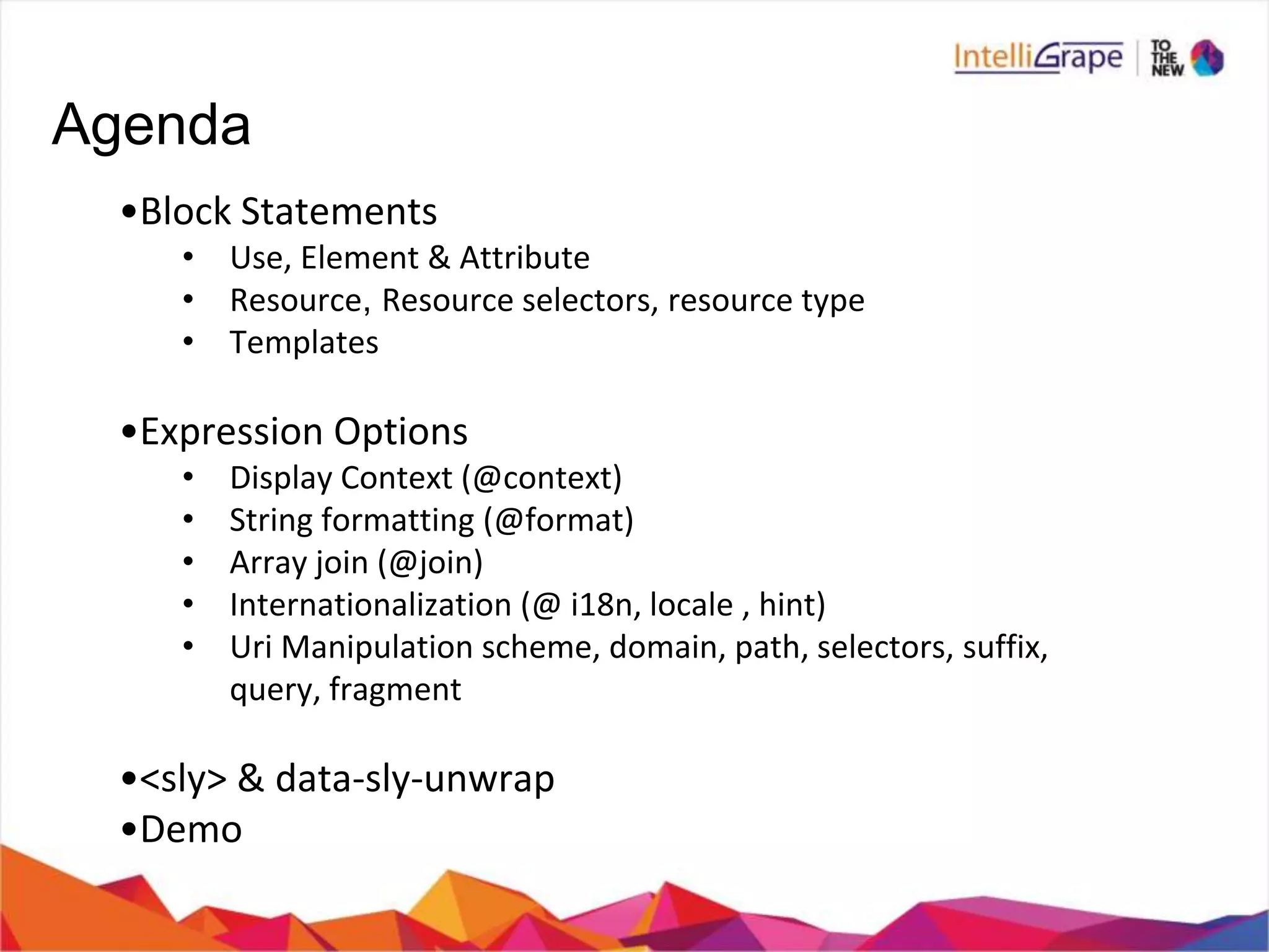 Agenda
•Block Statements
• Use, Element & Attribute
• Resource, Resource selectors, resource type
• Templates
•Expression Options
• Display Context (@context)
• String formatting (@format)
• Array join (@join)
• Internationalization (@ i18n, locale , hint)
• Uri Manipulation scheme, domain, path, selectors, suffix,
query, fragment
•<sly> & data-sly-unwrap
•Demo
 