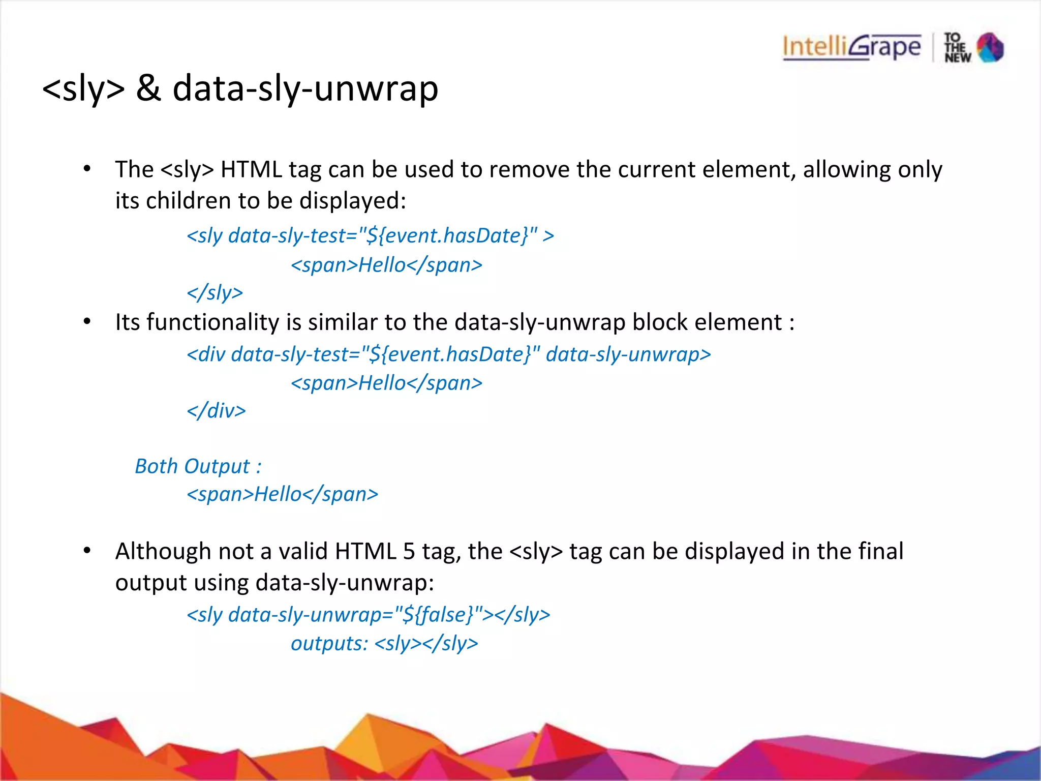 <sly> & data-sly-unwrap
• The <sly> HTML tag can be used to remove the current element, allowing only
its children to be displayed:
<sly data-sly-test="${event.hasDate}" >
<span>Hello</span>
</sly>
• Its functionality is similar to the data-sly-unwrap block element :
<div data-sly-test="${event.hasDate}" data-sly-unwrap>
<span>Hello</span>
</div>
Both Output :
<span>Hello</span>
• Although not a valid HTML 5 tag, the <sly> tag can be displayed in the final
output using data-sly-unwrap:
<sly data-sly-unwrap="${false}"></sly>
outputs: <sly></sly>
 