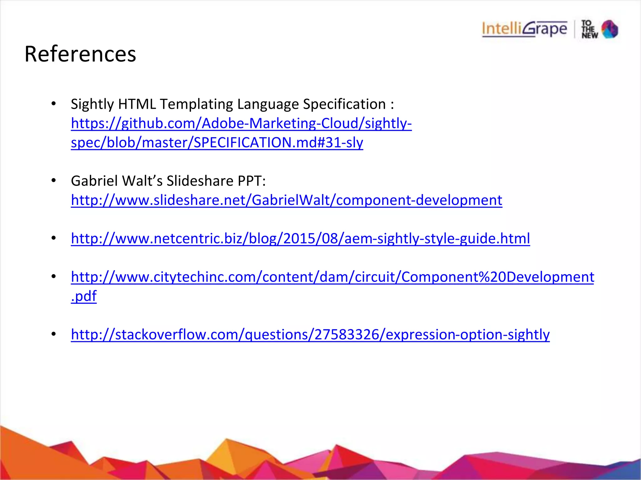 References
• Sightly HTML Templating Language Specification :
https://github.com/Adobe-Marketing-Cloud/sightly-
spec/blob/master/SPECIFICATION.md#31-sly
• Gabriel Walt’s Slideshare PPT:
http://www.slideshare.net/GabrielWalt/component-development
• http://www.netcentric.biz/blog/2015/08/aem-sightly-style-guide.html
• http://www.citytechinc.com/content/dam/circuit/Component%20Development
.pdf
• http://stackoverflow.com/questions/27583326/expression-option-sightly
 