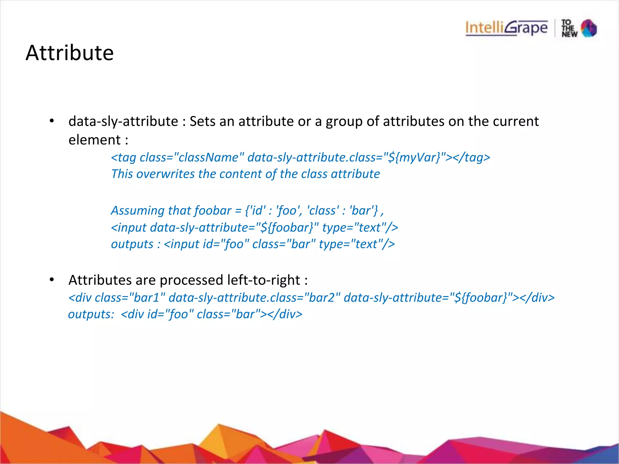 Attribute
• data-sly-attribute : Sets an attribute or a group of attributes on the current
element :
<tag class="className" data-sly-attribute.class="${myVar}"></tag>
This overwrites the content of the class attribute
Assuming that foobar = {'id' : 'foo', 'class' : 'bar'} ,
<input data-sly-attribute="${foobar}" type="text"/>
outputs : <input id="foo" class="bar" type="text"/>
• Attributes are processed left-to-right :
<div class="bar1" data-sly-attribute.class="bar2" data-sly-attribute="${foobar}"></div>
outputs: <div id="foo" class="bar"></div>
 