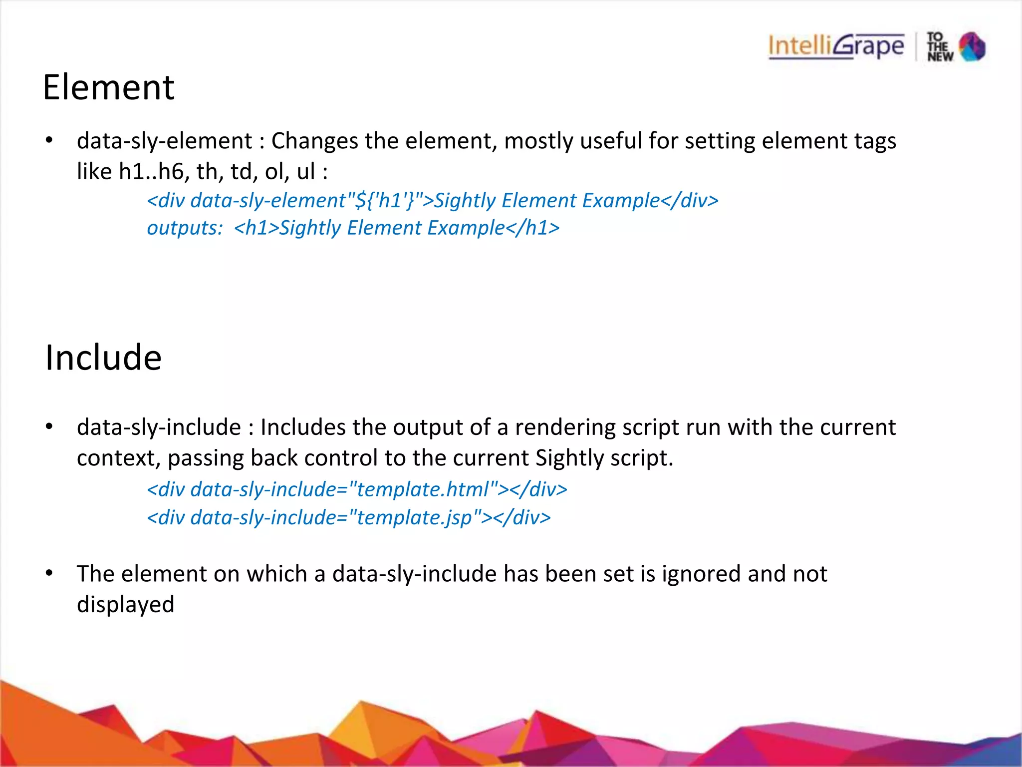 Element
• data-sly-element : Changes the element, mostly useful for setting element tags
like h1..h6, th, td, ol, ul :
<div data-sly-element"${'h1'}">Sightly Element Example</div>
outputs: <h1>Sightly Element Example</h1>
Include
• data-sly-include : Includes the output of a rendering script run with the current
context, passing back control to the current Sightly script.
<div data-sly-include="template.html"></div>
<div data-sly-include="template.jsp"></div>
• The element on which a data-sly-include has been set is ignored and not
displayed
 