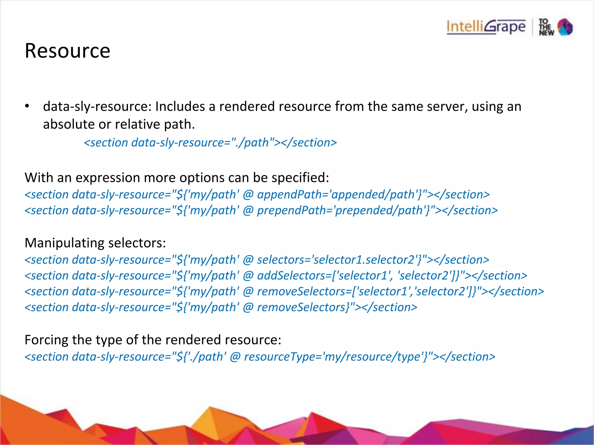 Resource
• data-sly-resource: Includes a rendered resource from the same server, using an
absolute or relative path.
<section data-sly-resource="./path"></section>
With an expression more options can be specified:
<section data-sly-resource="${'my/path' @ appendPath='appended/path'}"></section>
<section data-sly-resource="${'my/path' @ prependPath='prepended/path'}"></section>
Manipulating selectors:
<section data-sly-resource="${'my/path' @ selectors='selector1.selector2'}"></section>
<section data-sly-resource="${'my/path' @ addSelectors=['selector1', 'selector2']}"></section>
<section data-sly-resource="${'my/path' @ removeSelectors=['selector1','selector2']}"></section>
<section data-sly-resource="${'my/path' @ removeSelectors}"></section>
Forcing the type of the rendered resource:
<section data-sly-resource="${'./path' @ resourceType='my/resource/type'}"></section>
 