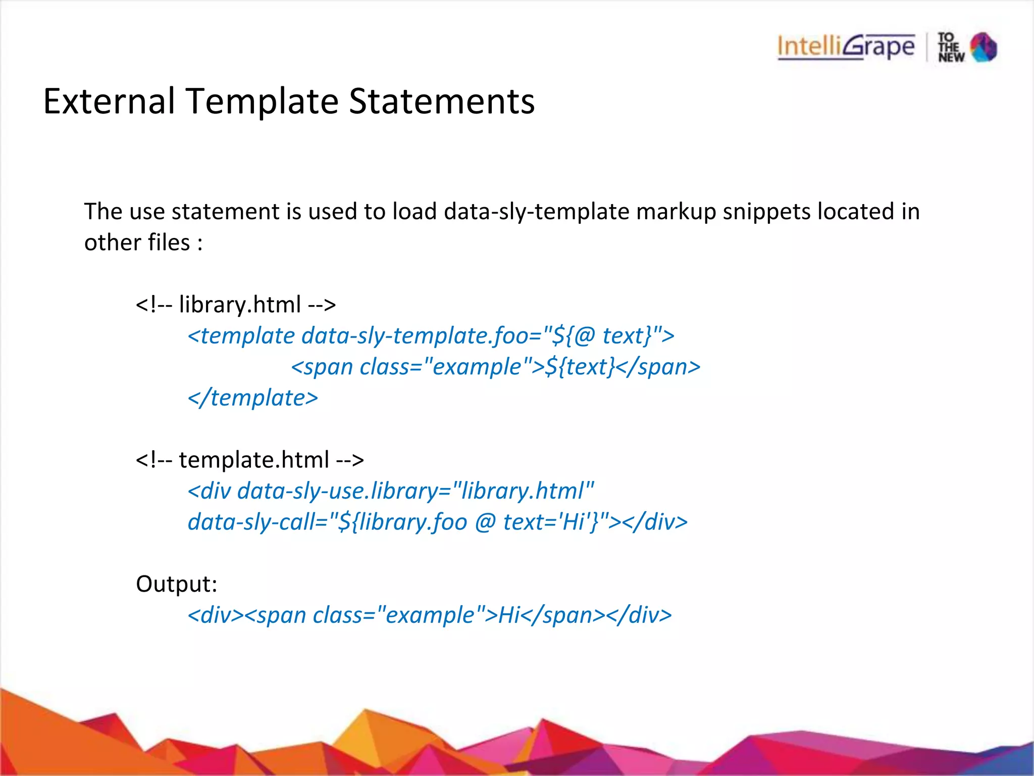 External Template Statements
The use statement is used to load data-sly-template markup snippets located in
other files :
<!-- library.html -->
<template data-sly-template.foo="${@ text}">
<span class="example">${text}</span>
</template>
<!-- template.html -->
<div data-sly-use.library="library.html"
data-sly-call="${library.foo @ text='Hi'}"></div>
Output:
<div><span class="example">Hi</span></div>
 