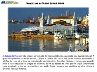 Divisão de estados brasileiros




A divisão do Pará em três estados será objeto de inédito plebiscito organizado pela Justiça Eleitoral. A
questão é polêmica: se forem criados, Carajás e Tapajós vão custar aos cofres públicos pelo menos 9
bilhões de reais só a título de manutenção administrativa. Questões históricas, como a comparação
entre a atual discussão e a criação de Tocantins, no fim da década de 1980, podem surgir. É importante
estar atualizado sobre as características da região Norte, marcada por conflitos agrários, violência
urbana e riquezas minerais.
 
