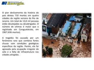 O pior deslizamento da história do
país deixou 710 mortos em quatro
cidades da região serrana do Rio de
Janeiro. Um total de 13,8 mil pessoas
estão desalojadas ou desabrigadas. O
número de vítimas é maior que o
registrado em Caraguatatuba, em
1967 (436 mortos).

A tragédia foi causada por um
fenômeno raro que combina fortes
chuvas com condições geológicas
específicas da região. Porém, ela foi
agravada pela ocupação irregular do
solo e a falta de infraestrutura nas
cidades atingidas.
 