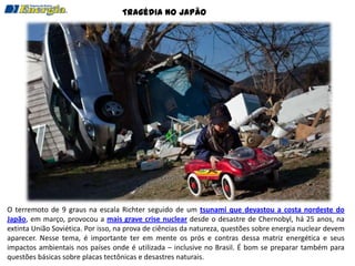 Tragédia no Japão




O terremoto de 9 graus na escala Richter seguido de um tsunami que devastou a costa nordeste do
Japão, em março, provocou a mais grave crise nuclear desde o desastre de Chernobyl, há 25 anos, na
extinta União Soviética. Por isso, na prova de ciências da natureza, questões sobre energia nuclear devem
aparecer. Nesse tema, é importante ter em mente os prós e contras dessa matriz energética e seus
impactos ambientais nos países onde é utilizada – inclusive no Brasil. É bom se preparar também para
questões básicas sobre placas tectônicas e desastres naturais.
 