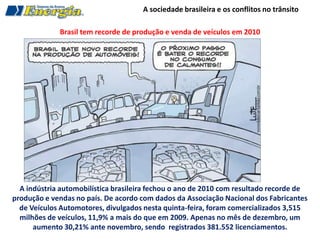 A sociedade brasileira e os conflitos no trânsito

             Brasil tem recorde de produção e venda de veículos em 2010




  A indústria automobilística brasileira fechou o ano de 2010 com resultado recorde de
produção e vendas no país. De acordo com dados da Associação Nacional dos Fabricantes
  de Veículos Automotores, divulgados nesta quinta-feira, foram comercializados 3,515
  milhões de veículos, 11,9% a mais do que em 2009. Apenas no mês de dezembro, um
      aumento 30,21% ante novembro, sendo registrados 381.552 licenciamentos.
 