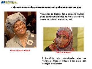 Três mulheres são as ganhadoras do Prêmio Nobel da Paz

                        Presidente da Libéria, foi a primeira mulher
                        eleita democraticamente na África e colocou
                        um fim ao conflito armado no país




Ellen Johnson-Sirleaf
                                       Tawakul Karman

                          A jornalista teve participação ativa na
                          Primavera Árabe e chegou a ser presa por
                          incitação à desordem
 