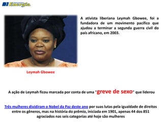 A ativista liberiana Leymah Gbowee, foi a
                                            fundadora de um movimento pacífico que
                                            ajudou a terminar a segunda guerra civil do
                                            país africano, em 2003.




             Leymah Gbowee



  A ação de Leymah ficou marcada por conta de uma "greve       de sexo" que liderou

Três mulheres dividiram o Nobel da Paz deste ano por suas lutas pela igualdade de direitos
     entre os gêneros, mas na história do prêmio, iniciada em 1901, apenas 44 dos 851
                   agraciados nas seis categorias até hoje são mulheres
 