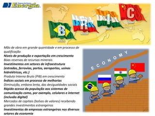 Mão de obra em grande quantidade e em processo de
qualificação
Níveis de produção e exportação em crescimento
Boas reservas de recursos minerais
Investimentos em setores de infraestrutura
(estradas, ferrovias, portos, aeroportos, usinas
hidrelétricas, etc.)
Produto Interno Bruto (PIB) em crescimento
Índices sociais em processo de melhorias
Diminuição, embora lenta, das desigualdades sociais
Rápido acesso da população aos sistemas de
comunicação como, por exemplo, celulares e internet
(inclusão digital)
Mercados de capitais (bolsas de valores) recebendo
grandes investimentos estrangeiros
Investimentos de empresas estrangeiras nos diversos
setores da economia
 