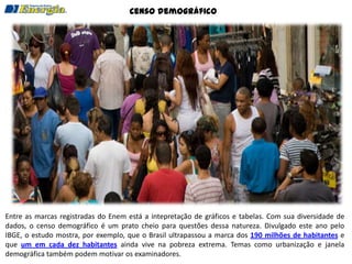 Censo demográfico




Entre as marcas registradas do Enem está a intepretação de gráficos e tabelas. Com sua diversidade de
dados, o censo demográfico é um prato cheio para questões dessa natureza. Divulgado este ano pelo
IBGE, o estudo mostra, por exemplo, que o Brasil ultrapassou a marca dos 190 milhões de habitantes e
que um em cada dez habitantes ainda vive na pobreza extrema. Temas como urbanização e janela
demográfica também podem motivar os examinadores.
 