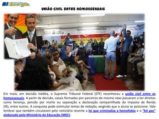 União civil entre homossexuais




Em maio, em decisão inédita, o Supremo Tribunal Federal (STF) reconheceu a união civil entre os
homossexuais. A partir da decisão, casais formados por parceiros do mesmo sexo passaram a ter direitos
como herança, pensão por morte ou separação e declaração compartilhada do Imposto de Renda
(IR), entre outros. A conquista pode estimular temas de redação, exigindo que o aluno se posicione. Vale
lembrar que também circularam pelo noticiário recente a lei que criminaliza a homofobia e o “kit gay”
elaborado pelo Ministério da Educação (MEC).
 