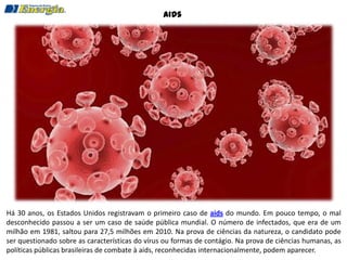 Aids




Há 30 anos, os Estados Unidos registravam o primeiro caso de aids do mundo. Em pouco tempo, o mal
desconhecido passou a ser um caso de saúde pública mundial. O número de infectados, que era de um
milhão em 1981, saltou para 27,5 milhões em 2010. Na prova de ciências da natureza, o candidato pode
ser questionado sobre as características do vírus ou formas de contágio. Na prova de ciências humanas, as
políticas públicas brasileiras de combate à aids, reconhecidas internacionalmente, podem aparecer.
 