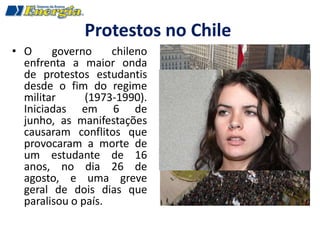 Protestos no Chile
• O     governo     chileno
  enfrenta a maior onda
  de protestos estudantis
  desde o fim do regime
  militar      (1973-1990).
  Iniciadas em 6 de
  junho, as manifestações
  causaram conflitos que
  provocaram a morte de
  um estudante de 16
  anos, no dia 26 de
  agosto, e uma greve
  geral de dois dias que
  paralisou o país.
 