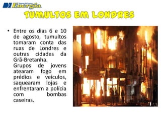 • Entre os dias 6 e 10
  de agosto, tumultos
  tomaram conta das
  ruas de Londres e
  outras cidades da
  Grã-Bretanha.
  Grupos de jovens
  atearam fogo em
  prédios e veículos,
  saquearam lojas e
  enfrentaram a polícia
  com          bombas
  caseiras.
 