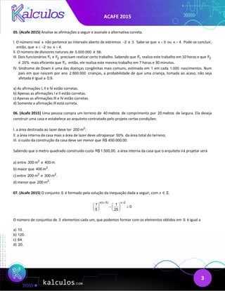 ACAFE 2015
3
05. (Acafe 2015) Analise as afirmações a seguir e assinale a alternativa correta.
l. O número real x não pertence ao intervalo aberto de extremos 2
− e 3. Sabe-se que x 0
< ou x 4.
> Pode-se concluir,
então, que x 2
≤ − ou x 4.
>
ll. O número de divisores naturais de 5.000.000 é 56.
IIl. Dois funcionários 1
F e 2
F precisam realizar certo trabalho. Sabendo que 1
F realiza este trabalho em 10 horas e que 2
F
é 25% mais eficiente que 1
F , então, ele realiza este mesmo trabalho em 7 horas e 30 minutos.
lV. Síndrome de Down é uma das doenças congênitas mais comuns, estimada em 1 em cada 1.000 nascimentos. Num
país em que nascem por ano 2.800.000 crianças, a probabilidade de que uma criança, tomada ao acaso, não seja
afetada é igual a 0,9.
a) As afirmações l, ll e lV estão corretas.
b) Apenas as afirmações l e ll estão corretas.
c) Apenas as afirmações lll e lV estão corretas.
d) Somente a afirmação lll está correta.
06. (Acafe 2015) Uma pessoa compra um terreno de 40 metros de comprimento por 20 metros de largura. Ela deseja
construir uma casa e estabelece ao arquiteto contratado pelo projeto certas condições:
l. a área destinada ao lazer deve ter 2
200 m ;
ll. a área interna da casa mais a área de lazer deve ultrapassar 50% da área total do terreno;
III. o custo da construção da casa deve ser menor que R$ 450.000,00.
Sabendo que o metro quadrado construído custa R$ 1.500,00, a área interna da casa que o arquiteto irá projetar será
a) entre 2
300 m e 400 m.
b) maior que 2
400 m .
c) entre 2
200 m e 2
300 m .
d) menor que 2
200 m .
07. (Acafe 2015) O conjunto S é formado pela solução da inequação dada a seguir, com 𝑥𝑥 ∈ ℤ.
x(x 5) x 2
1 1
0
5 25
+ +
   
− ≥
   
   
O número de conjuntos de 3 elementos cada um, que podemos formar com os elementos obtidos em S é igual a
a) 10.
b) 120.
c) 64.
d) 20.
 