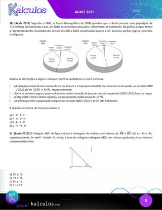 ACAFE 2015
5
10. (Acafe 2015) Segundo o IBGE, o Censo Demográfico de 2000 apontou que o Brasil possuía uma população de
170 milhões de habitantes e que, em 2010, esse número saltou para 190 milhões de habitantes. No gráfico a seguir temos
a representação dos resultados dos censos de 2000 e 2010, classificados quanto à cor: brancos, pardos, negros, amarelos
e indígenas.
Analise as afirmações a seguir e marque com V as verdadeiras e com F as falsas.
( ) A taxa percentual de decrescimento na cor branca e a taxa percentual de crescimento na cor parda, no período 2000
/ 2010, foi de 12,5% e 9,4%, respectivamente.
( ) Entre os pardos e negros, quem sofreu uma maior variação de taxa percentual no período 2000 / 2010 foi a cor negra.
( ) Entre 2000 / 2010 o Brasil registrou um crescimento médio anual de 1,17%.
( ) A diferença entre a população indígena no período 2000 / 2010 é de 50.000 habitantes.
A sequência correta, de cima para baixo, é
a) F - V - F - F
b) F - V - V – F
c) V - F - F - V
d) V - V - V - V
11. (Acafe 2015) O triângulo ABC da figura abaixo é retângulo. As medidas, em metros, de AB e BC são (x 8)
+ e 3x,
respectivamente. Se sen 3cos 0,
θ θ
− =
então, a área do triângulo retângulo ABC, em metros quadrados, é um número
compreendido entre
a) 12 e 13.
b) 13 e 14.
c) 14 e 15.
d) 11 e 12.
 
