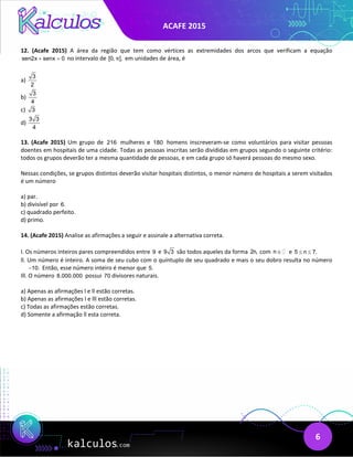 ACAFE 2015
6
12. (Acafe 2015) A área da região que tem como vértices as extremidades dos arcos que verificam a equação
sen2x senx 0
+ =
no intervalo de [0, ],
π em unidades de área, é
a)
3
2
b)
3
4
c) 3
d)
3 3
4
13. (Acafe 2015) Um grupo de 216 mulheres e 180 homens inscreveram-se como voluntários para visitar pessoas
doentes em hospitais de uma cidade. Todas as pessoas inscritas serão divididas em grupos segundo o seguinte critério:
todos os grupos deverão ter a mesma quantidade de pessoas, e em cada grupo só haverá pessoas do mesmo sexo.
Nessas condições, se grupos distintos deverão visitar hospitais distintos, o menor número de hospitais a serem visitados
é um número
a) par.
b) divisível por 6.
c) quadrado perfeito.
d) primo.
14. (Acafe 2015) Analise as afirmações a seguir e assinale a alternativa correta.
I. Os números inteiros pares compreendidos entre 9 e 9 3 são todos aqueles da forma 2n, com n∈ e 5 n 7.
≤ ≤
ll. Um número é inteiro. A soma de seu cubo com o quíntuplo de seu quadrado e mais o seu dobro resulta no número
10.
− Então, esse número inteiro é menor que 5.
Ill. O número 8.000.000 possui 70 divisores naturais.
a) Apenas as afirmações l e ll estão corretas.
b) Apenas as afirmações l e lll estão corretas.
c) Todas as afirmações estão corretas.
d) Somente a afirmação ll esta correta.
 