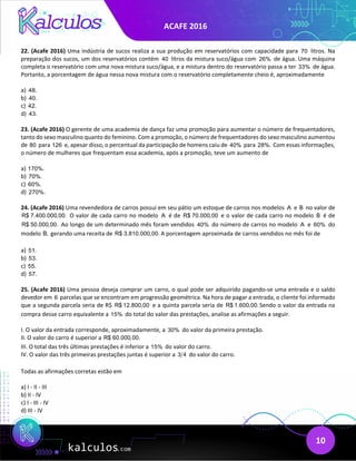 ACAFE 2016
10
22. (Acafe 2016) Uma indústria de sucos realiza a sua produção em reservatórios com capacidade para 70 litros. Na
preparação dos sucos, um dos reservatórios contém 40 litros da mistura suco/água com 26% de água. Uma máquina
completa o reservatório com uma nova mistura suco/água, e a mistura dentro do reservatório passa a ter 33% de água.
Portanto, a porcentagem de água nessa nova mistura com o reservatório completamente cheio é, aproximadamente
a) 48.
b) 40.
c) 42.
d) 43.
23. (Acafe 2016) O gerente de uma academia de dança faz uma promoção para aumentar o número de frequentadores,
tanto do sexo masculino quanto do feminino. Com a promoção, o número de frequentadores do sexo masculino aumentou
de 80 para 126 e, apesar disso, o percentual da participação de homens caiu de 40% para 28%. Com essas informações,
o número de mulheres que frequentam essa academia, após a promoção, teve um aumento de
a) 170%.
b) 70%.
c) 60%.
d) 270%.
24. (Acafe 2016) Uma revendedora de carros possui em seu pátio um estoque de carros nos modelos A e B no valor de
R$ 7.400.000,00. O valor de cada carro no modelo A é de R$ 70.000,00 e o valor de cada carro no modelo B é de
R$ 50.000,00. Ao longo de um determinado mês foram vendidos 40% do número de carros no modelo A e 60% do
modelo B, gerando uma receita de R$ 3.810.000,00. A porcentagem aproximada de carros vendidos no mês foi de
a) 51.
b) 53.
c) 55.
d) 57.
25. (Acafe 2016) Uma pessoa deseja comprar um carro, o qual pode ser adquirido pagando-se uma entrada e o saldo
devedor em 6 parcelas que se encontram em progressão geométrica. Na hora de pagar a entrada, o cliente foi informado
que a segunda parcela seria de R$ R$ 12.800,00 e a quinta parcela seria de R$ 1.600,00.Sendo o valor da entrada na
compra desse carro equivalente a 15% do total do valor das prestações, analise as afirmações a seguir.
I. O valor da entrada corresponde, aproximadamente, a 30% do valor da primeira prestação.
II. O valor do carro é superior a R$ 60.000,00.
III. O total das três últimas prestações é inferior a 15% do valor do carro.
IV. O valor das três primeiras prestações juntas é superior a 3 4 do valor do carro.
Todas as afirmações corretas estão em
a) I - II - III
b) II - IV
c) I - III - IV
d) III - IV
 