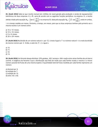 ACAFE 2016
11
26. (Acafe 2016) Sabe-se que receita mensal (em milhões de reais) gerada pela produção e venda de equipamentos
eletrônicos de duas empresas A e B, varia de acordo com as seguintes funções periódicas: na empresa A, a receita
obtida é dada pela equação A
t
R sen2
60
π
 
= ⋅ 
 
e na empresa B, dada pela equação B
t
R 2 cos ,
60
π
 
= ⋅  
 
onde em ambas,
t é o tempo medido em meses. Portanto, o tempo, em meses, para que as duas empresas tenham pela primeira vez a
mesma receita é um número entre
a) 10 e 12 meses.
b) 12 e 16 meses.
c) 5 e 8 meses.
d) 20 e 24 meses.
27. (Acafe 2016) Na divisão de um número natural n por 12, o resto é igual a 7 e o número natural r é o resto da divisão
do mesmo número por 4. Então, o valor de (7 r)
+ e igual a
a) 12.
b) 11.
c) 10.
d) 13.
28. (Acafe 2016) Um feirante deseja distribuir 576 goiabas, 432 laranjas e 504 maçãs entre várias famílias de um bairro
carente. A exigência do feirante é que a distribuição seja feita de modo que cada família receba o mesmo e o menor
número possível de frutas de uma mesma espécie. A quantidade total de frutas recebida por cada família representa um
número
a) divisível por 9.
b) múltiplo de 7.
c) múltiplo de 12.
d) entre 40 e 50.
 