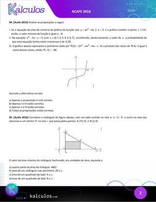ACAFE 2016
2
04. (Acafe 2016) Analise as proposições a seguir.
I. Se a equação do eixo de simetria do gráfico da função real 2
y ax bx
= + é x 3,
= e o gráfico contém o ponto ( 1,14),
−
então, o valor mínimo da função é igual a 9.
−
II. Na equação 2
x 4x c 0
− + = com c {0,1, 2, 3, 4, 5, 6, 7},
∈ escolhendo, aleatoriamente, o valor de c, a probabilidade de
que esta equação tenha raízes irracionais é de 0,25.
III. O gráfico abaixo representa o polinômio dado por 3 2
P(X) 2x ax bx c.
= + + + Se o produto das raízes de P(X) é igual à
soma dessas raízes, então P( 3) 90.
− =
−
Assinale a alternativa correta.
a) Apenas a proposição II está correta.
b) Apenas I e III estão corretas.
c) Apenas II e III estão corretas.
d) Todas as proposições estão corretas.
05. (Acafe 2016) Considere o retângulo da figura abaixo, com um lado contido na reta s : x 2 0,
− = o outro no eixo das
abscissas e um vértice P na reta r que passa pelos pontos A (10, 0) e B (2, 8).
O valor da área máxima do retângulo hachurado, em unidades de área, equivale a
a) quarta parte da área do triângulo ABC.
b) área de um retângulo cujo perímetro 20 u.c.
c) área de um quadrado de lado 4 u.c.
d) área de um quadrado de lado 6 u.c.
 