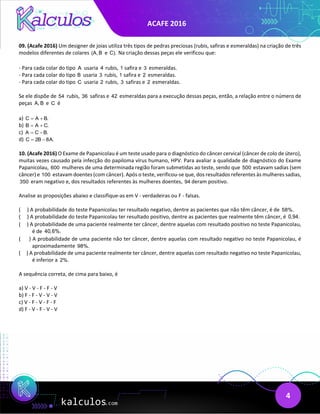 ACAFE 2016
4
09. (Acafe 2016) Um designer de joias utiliza três tipos de pedras preciosas (rubis, safiras e esmeraldas) na criação de três
modelos diferentes de colares (A, B e C). Na criação dessas peças ele verificou que:
- Para cada colar do tipo A usaria 4 rubis, 1 safira e 3 esmeraldas.
- Para cada colar do tipo B usaria 3 rubis, 1 safira e 2 esmeraldas.
- Para cada colar do tipo C usaria 2 rubis, 3 safiras e 2 esmeraldas.
Se ele dispõe de 54 rubis, 36 safiras e 42 esmeraldas para a execução dessas peças, então, a relação entre o número de
peças A, B e C é
a) C A B.
= +
b) B A C.
= +
c) A C B.
= −
d) C 2B 8A.
= −
10. (Acafe 2016) O Exame de Papanicolau é um teste usado para o diagnóstico do câncer cervical (câncer de colo de útero),
muitas vezes causado pela infecção do papiloma vírus humano, HPV. Para avaliar a qualidade de diagnóstico do Exame
Papanicolau, 600 mulheres de uma determinada região foram submetidas ao teste, sendo que 500 estavam sadias (sem
câncer) e 100 estavam doentes (com câncer). Após o teste, verificou-se que, dos resultados referentes às mulheres sadias,
350 eram negativo e, dos resultados referentes às mulheres doentes, 94 deram positivo.
Analise as proposições abaixo e classifique-as em V - verdadeiras ou F - falsas.
( ) A probabilidade do teste Papanicolau ter resultado negativo, dentre as pacientes que não têm câncer, é de 58%.
( ) A probabilidade do teste Papanicolau ter resultado positivo, dentre as pacientes que realmente têm câncer, é 0,94.
( ) A probabilidade de uma paciente realmente ter câncer, dentre aquelas com resultado positivo no teste Papanicolau,
é de 40,6%.
( ) A probabilidade de uma paciente não ter câncer, dentre aquelas com resultado negativo no teste Papanicolau, é
aproximadamente 98%.
( ) A probabilidade de uma paciente realmente ter câncer, dentre aquelas com resultado negativo no teste Papanicolau,
é inferior a 2%.
A sequência correta, de cima para baixo, é
a) V - V - F - F - V
b) F - F - V - V - V
c) V - F - V - F - F
d) F - V - F - V - V
 