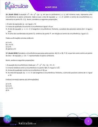 ACAFE 2016
7
16. (Acafe 2016) A equação 2 2
x 4x y py q,
+ + + =em que os parâmetros p e q são números reais, representa uma
circunferência no plano cartesiano. Sabe-se que a reta de equação y x 2
=
− + contém o centro da circunferência e a
intersecta no ponto P( 1, 3).
− Assim, considere as seguintes proposições:
I. O valor da expressão (p q)
− é igual a 10.
II. A área do quadrado circunscrito à circunferência é igual a 8 u.a..
III. A reta de equação y x k 0
− + = é tangente à circunferência. Portanto, o produto dos possíveis valores de k é igual a
zero.
IV. A soma das coordenadas do ponto Q, simétrico do ponto P, em relação ao centro da circunferência, é igual a 2.
Todas as afirmações corretas estão em
a) II e III.
b) I, II e IV.
c) I e IV.
d) apenas a III.
17. (Acafe 2016) Considere a circunferência que passa pelos pontos A(2, 3) e B( 7, 0)
− e que tem como centro um ponto
da reta r de equação y 2x 1,
= − representadas no plano cartesiano.
Assim, analise as seguintes proposições:
I. A equação da circunferência é dada por: 2 2
x y 5x 3y 14 0.
+ + − − =
II. A menor distância entre a circunferência e o ponto Q(4, 7) é igual a 2 5.
III. A área do quadrado inscrito na circunferência é 45 u.a.
IV. As retas de equação 2y x k 0
− + = são tangentes à circunferência. Portanto, a soma dos possíveis valores de k é igual
a 10.
Está(ao) correta(s) apenas a(s) afirmação(ões)
a) I e III.
b) II e IV.
c) I, II e III.
d) IV.
 
