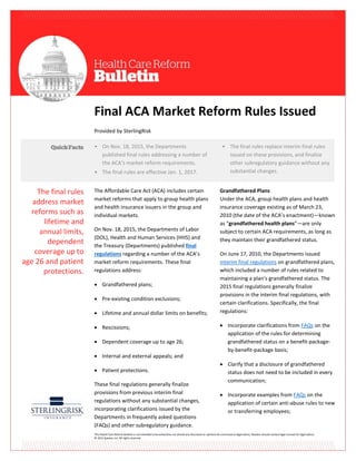This Health Care Reform Bulletin is not intended to be exhaustive nor should any discussion or opinions be construed as legal advice. Readers should contact legal counsel for legal advice.
© 2015 Zywave, Inc. All rights reserved.
Final ACA Market Reform Rules Issued
Provided by SterlingRisk
The Affordable Care Act (ACA) includes certain
market reforms that apply to group health plans
and health insurance issuers in the group and
individual markets.
On Nov. 18, 2015, the Departments of Labor
(DOL), Health and Human Services (HHS) and
the Treasury (Departments) published final
regulations regarding a number of the ACA’s
market reform requirements. These final
regulations address:
 Grandfathered plans;
 Pre-existing condition exclusions;
 Lifetime and annual dollar limits on benefits;
 Rescissions;
 Dependent coverage up to age 26;
 Internal and external appeals; and
 Patient protections.
These final regulations generally finalize
provisions from previous interim final
regulations without any substantial changes,
incorporating clarifications issued by the
Departments in frequently asked questions
(FAQs) and other subregulatory guidance.
Grandfathered Plans
Under the ACA, group health plans and health
insurance coverage existing as of March 23,
2010 (the date of the ACA’s enactment)—known
as “grandfathered health plans”—are only
subject to certain ACA requirements, as long as
they maintain their grandfathered status.
On June 17, 2010, the Departments issued
interim final regulations on grandfathered plans,
which included a number of rules related to
maintaining a plan’s grandfathered status. The
2015 final regulations generally finalize
provisions in the interim final regulations, with
certain clarifications. Specifically, the final
regulations:
 Incorporate clarifications from FAQs on the
application of the rules for determining
grandfathered status on a benefit-package-
by-benefit-package basis;
 Clarify that a disclosure of grandfathered
status does not need to be included in every
communication;
 Incorporate examples from FAQs on the
application of certain anti-abuse rules to new
or transferring employees;
• On Nov. 18, 2015, the Departments
published final rules addressing a number of
the ACA’s market reform requirements.
• The final rules are effective Jan. 1, 2017.
• The final rules replace interim final rules
issued on these provisions, and finalize
other subregulatory guidance without any
substantial changes.
The final rules
address market
reforms such as
lifetime and
annual limits,
dependent
coverage up to
age 26 and patient
protections.
 