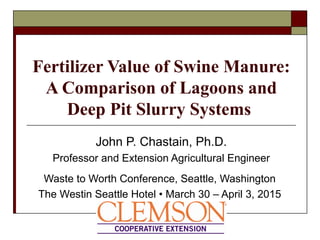 Fertilizer Value of Swine Manure:
A Comparison of Lagoons and
Deep Pit Slurry Systems
John P. Chastain, Ph.D.
Professor and Extension Agricultural Engineer
Waste to Worth Conference, Seattle, Washington
The Westin Seattle Hotel • March 30 – April 3, 2015
 
