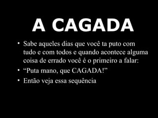 A CAGADA Sabe aqueles dias que você ta puto com tudo e com todos e quando acontece alguma coisa de errado você é o primeiro a falar: “ Puta mano, que CAGADA!” Então veja essa sequência 