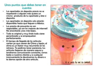 Unos puntos que debes tener en cuenta: Los apartados sin deposito previo no se respetarán si alguien más quiere un mismo  producto de tu apartado y éste si deposita. Los apartados sin deposito solo estarán disponibles hasta que lleguen a México. Los precios de preventa no son negociables, ya son los mejores de internet! No encontarás unos más bajos. Todo es original y muy lindo todo viene garantizado y se empaquetan perfectamente. El tiempo de llegada de los artículos varían ya que vienen de China y Japón, el clima es un factor muy recurrente en los retrasos. Te pedimos tener paciencia, tus artículos llegaran de manera segura y tendremos comunicación constante, somos leales a nuestros clientes y a cualquier inconveniente te devolvemos tu dinero o  te damos opción de otro articulo.  