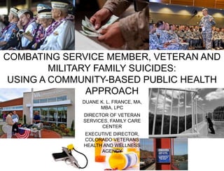 COMBATING SERVICE MEMBER, VETERAN AND
MILITARY FAMILY SUICIDES:
USING A COMMUNITY-BASED PUBLIC HEALTH
APPROACH
DUANE K. L. FRANCE, MA,
MBA, LPC
DIRECTOR OF VETERAN
SERVICES, FAMILY CARE
CENTER
EXECUTIVE DIRECTOR,
COLORADO VETERANS
HEALTH AND WELLNESS
AGENCY
 